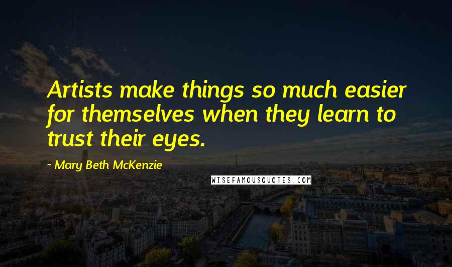 Mary Beth McKenzie Quotes: Artists make things so much easier for themselves when they learn to trust their eyes.