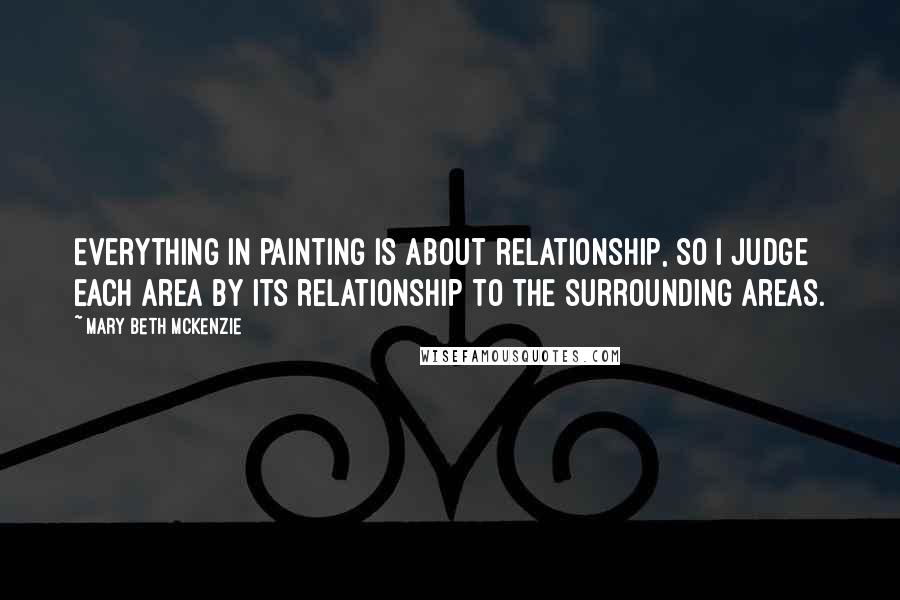 Mary Beth McKenzie Quotes: Everything in painting is about relationship, so I judge each area by its relationship to the surrounding areas.