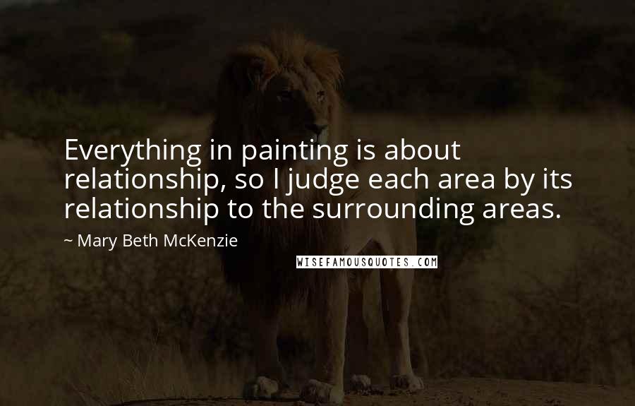 Mary Beth McKenzie Quotes: Everything in painting is about relationship, so I judge each area by its relationship to the surrounding areas.