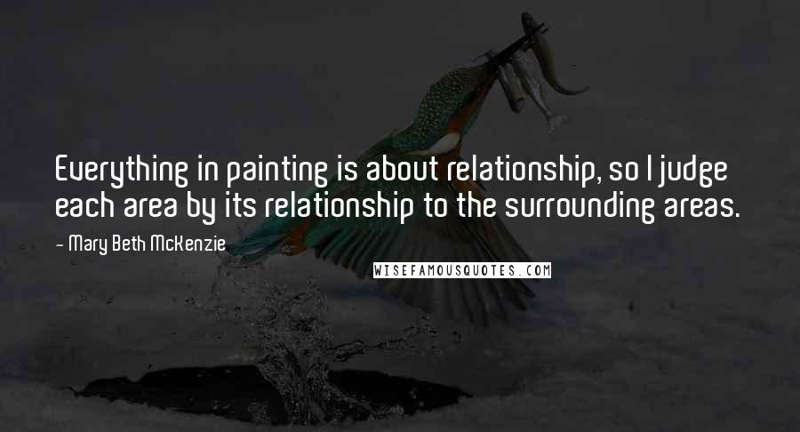 Mary Beth McKenzie Quotes: Everything in painting is about relationship, so I judge each area by its relationship to the surrounding areas.