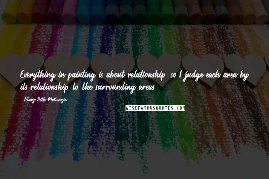 Mary Beth McKenzie Quotes: Everything in painting is about relationship, so I judge each area by its relationship to the surrounding areas.