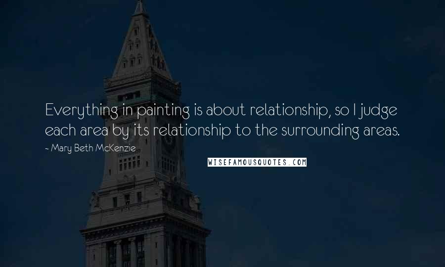 Mary Beth McKenzie Quotes: Everything in painting is about relationship, so I judge each area by its relationship to the surrounding areas.