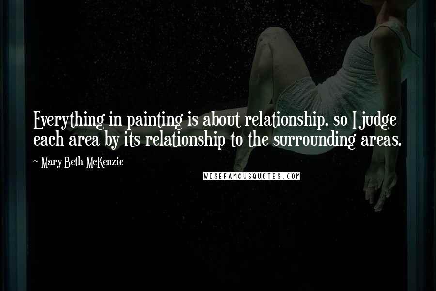 Mary Beth McKenzie Quotes: Everything in painting is about relationship, so I judge each area by its relationship to the surrounding areas.