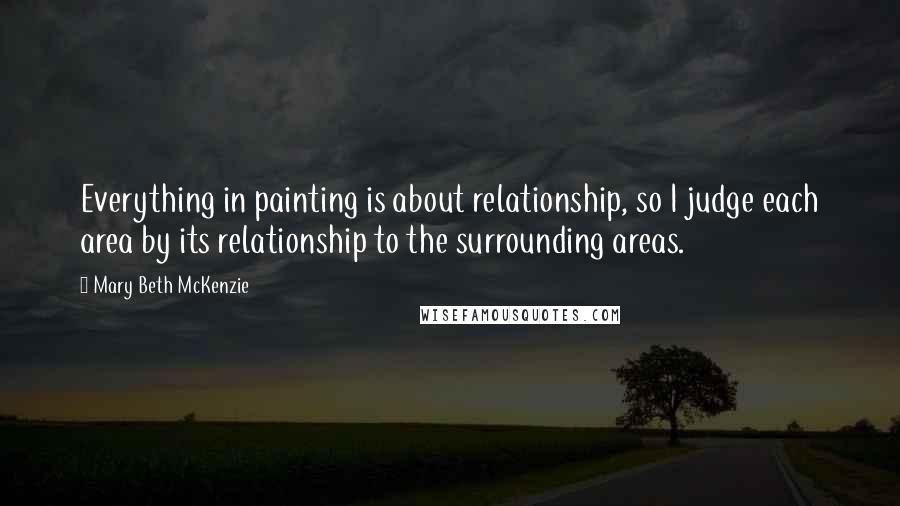 Mary Beth McKenzie Quotes: Everything in painting is about relationship, so I judge each area by its relationship to the surrounding areas.