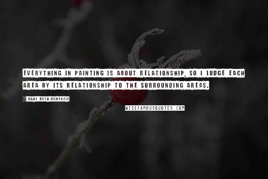 Mary Beth McKenzie Quotes: Everything in painting is about relationship, so I judge each area by its relationship to the surrounding areas.