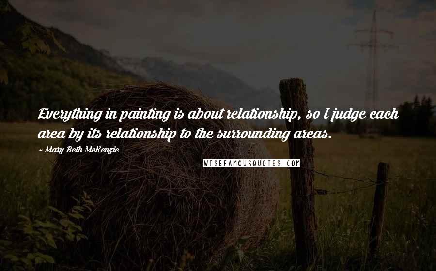 Mary Beth McKenzie Quotes: Everything in painting is about relationship, so I judge each area by its relationship to the surrounding areas.