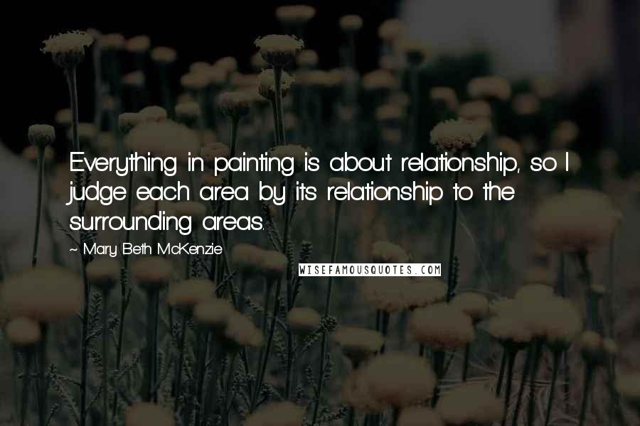 Mary Beth McKenzie Quotes: Everything in painting is about relationship, so I judge each area by its relationship to the surrounding areas.