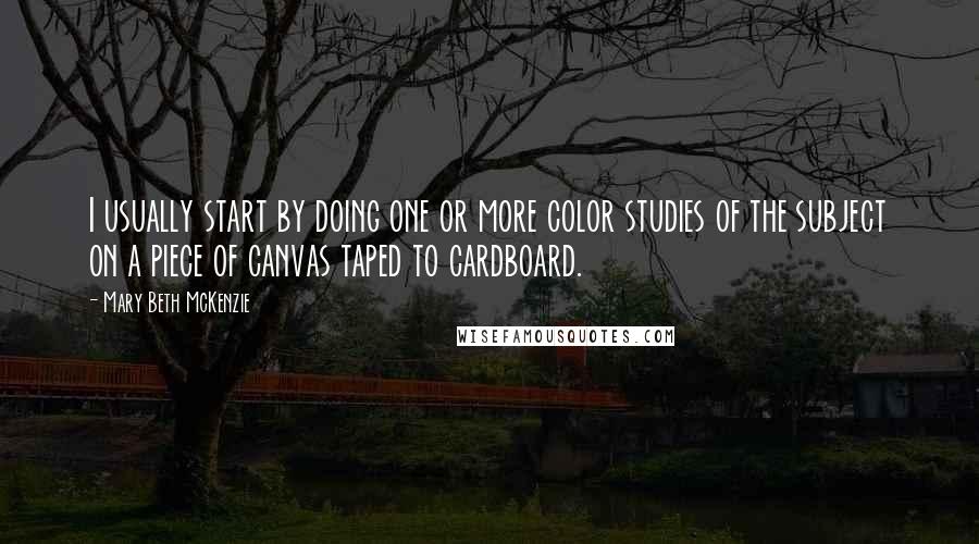 Mary Beth McKenzie Quotes: I usually start by doing one or more color studies of the subject on a piece of canvas taped to cardboard.