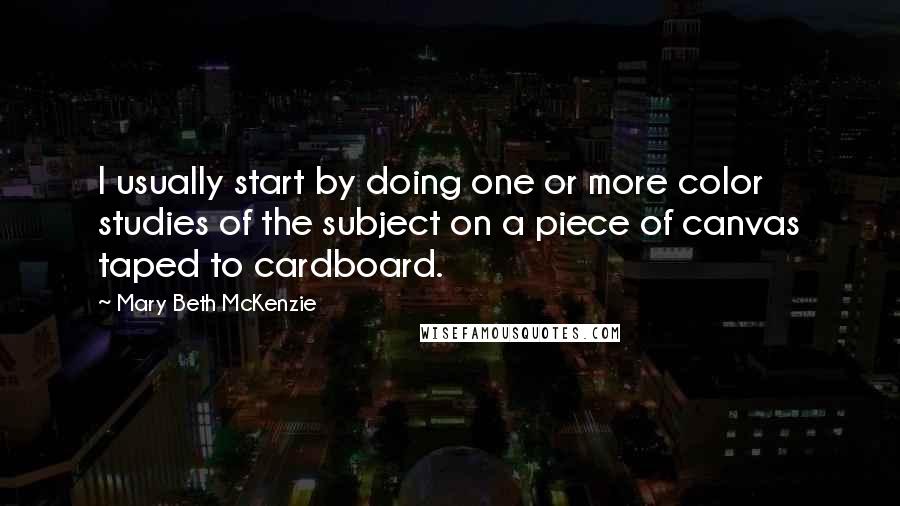 Mary Beth McKenzie Quotes: I usually start by doing one or more color studies of the subject on a piece of canvas taped to cardboard.
