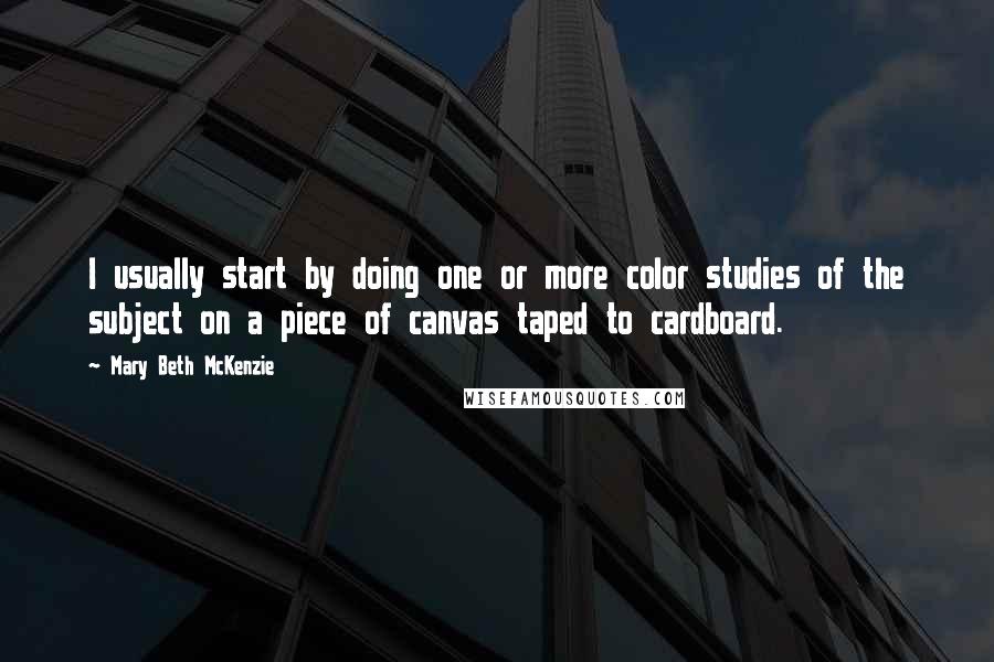 Mary Beth McKenzie Quotes: I usually start by doing one or more color studies of the subject on a piece of canvas taped to cardboard.