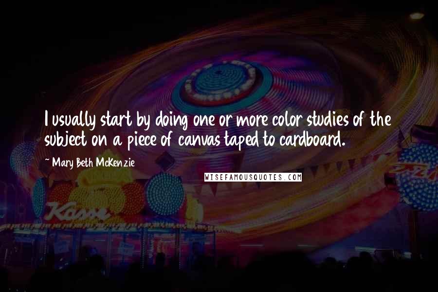 Mary Beth McKenzie Quotes: I usually start by doing one or more color studies of the subject on a piece of canvas taped to cardboard.