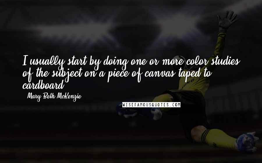 Mary Beth McKenzie Quotes: I usually start by doing one or more color studies of the subject on a piece of canvas taped to cardboard.