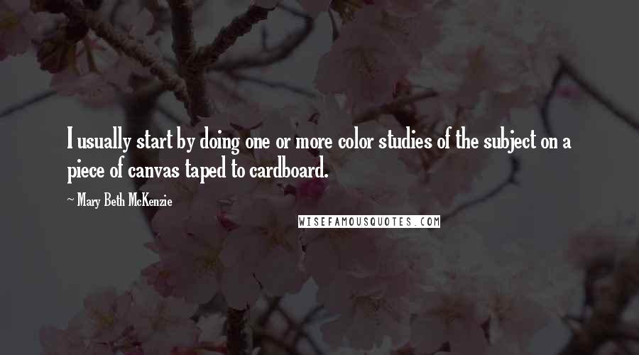 Mary Beth McKenzie Quotes: I usually start by doing one or more color studies of the subject on a piece of canvas taped to cardboard.