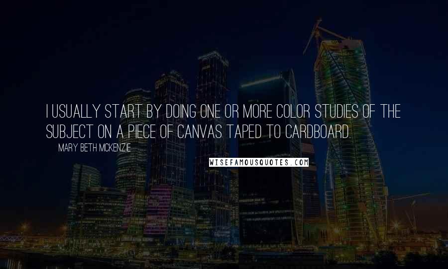 Mary Beth McKenzie Quotes: I usually start by doing one or more color studies of the subject on a piece of canvas taped to cardboard.