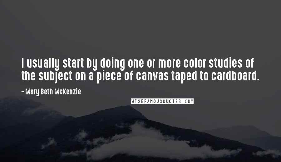 Mary Beth McKenzie Quotes: I usually start by doing one or more color studies of the subject on a piece of canvas taped to cardboard.