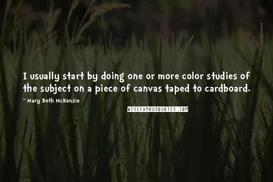 Mary Beth McKenzie Quotes: I usually start by doing one or more color studies of the subject on a piece of canvas taped to cardboard.