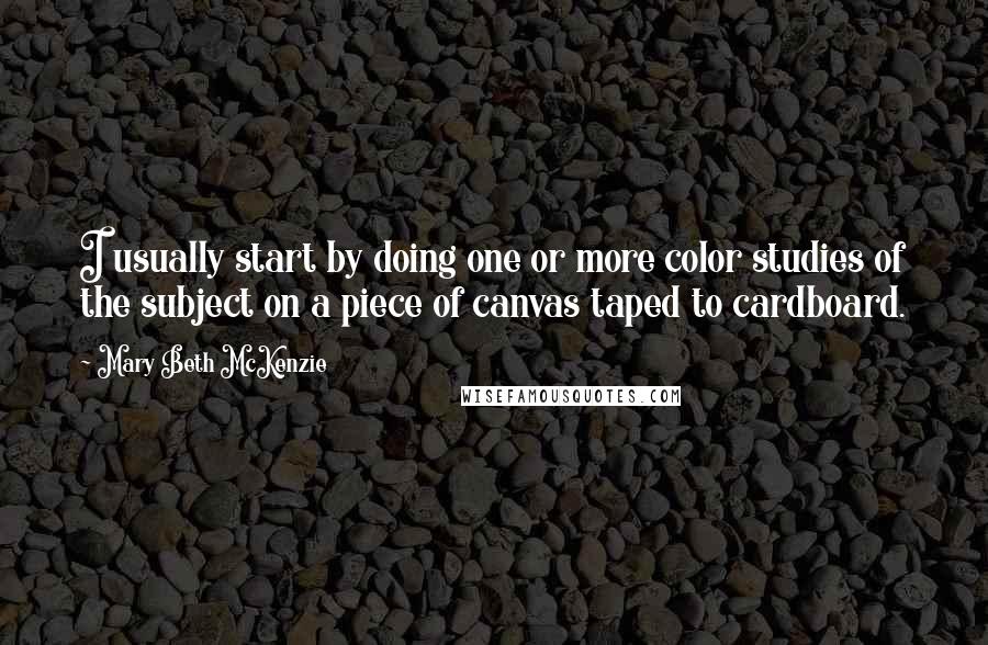 Mary Beth McKenzie Quotes: I usually start by doing one or more color studies of the subject on a piece of canvas taped to cardboard.