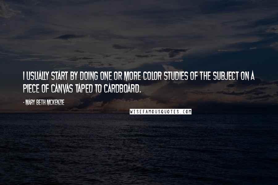 Mary Beth McKenzie Quotes: I usually start by doing one or more color studies of the subject on a piece of canvas taped to cardboard.