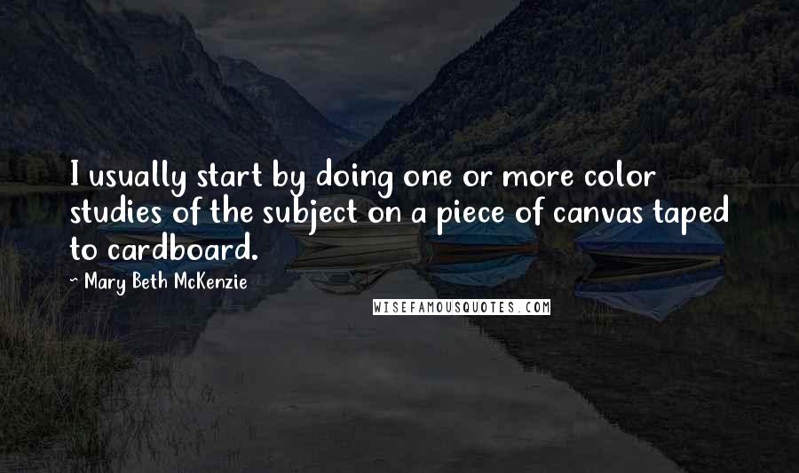 Mary Beth McKenzie Quotes: I usually start by doing one or more color studies of the subject on a piece of canvas taped to cardboard.