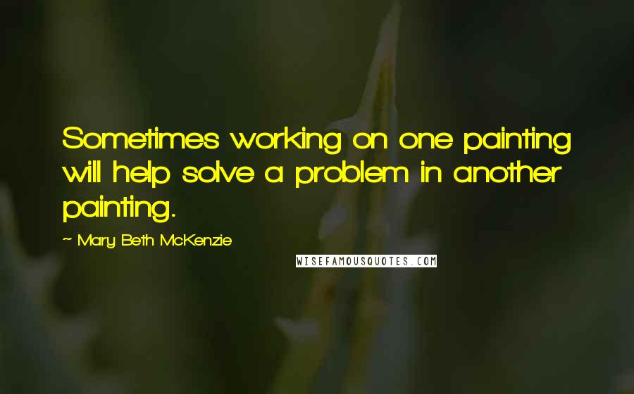 Mary Beth McKenzie Quotes: Sometimes working on one painting will help solve a problem in another painting.