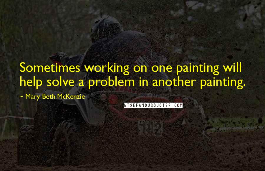 Mary Beth McKenzie Quotes: Sometimes working on one painting will help solve a problem in another painting.