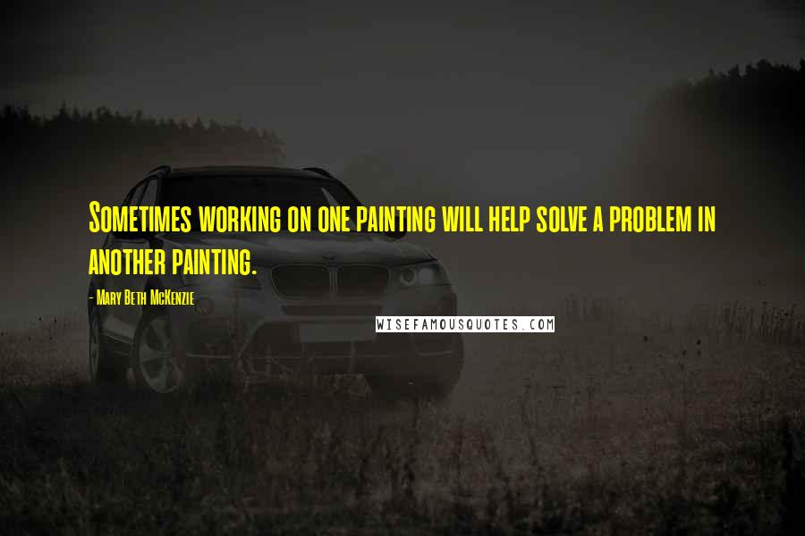 Mary Beth McKenzie Quotes: Sometimes working on one painting will help solve a problem in another painting.