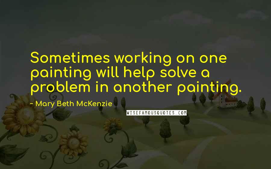 Mary Beth McKenzie Quotes: Sometimes working on one painting will help solve a problem in another painting.
