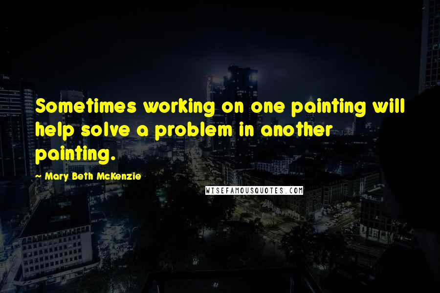 Mary Beth McKenzie Quotes: Sometimes working on one painting will help solve a problem in another painting.