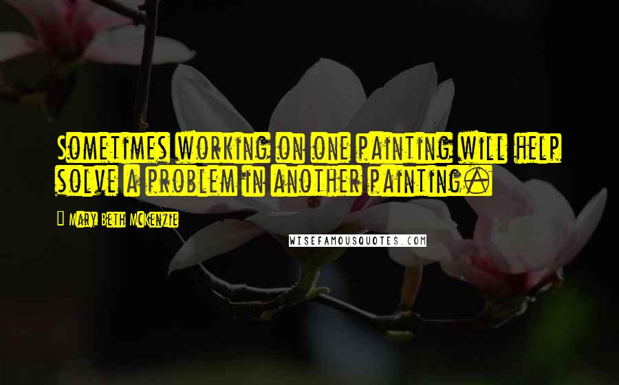 Mary Beth McKenzie Quotes: Sometimes working on one painting will help solve a problem in another painting.
