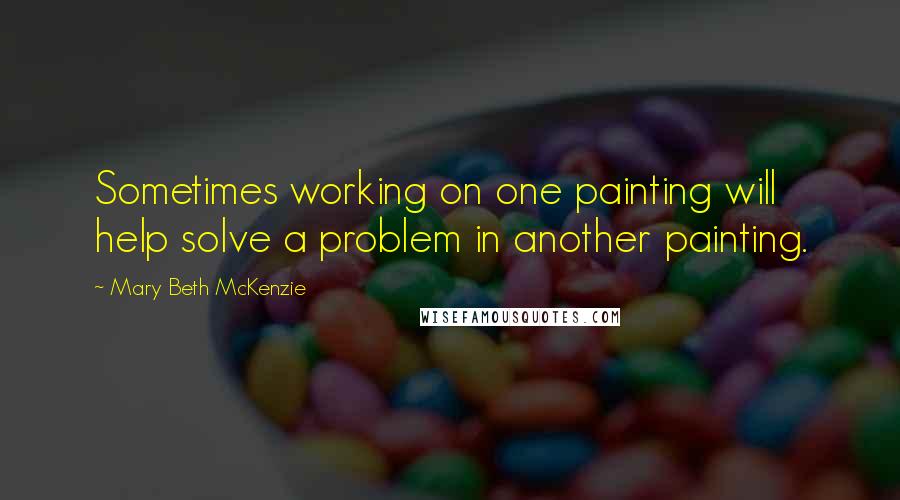 Mary Beth McKenzie Quotes: Sometimes working on one painting will help solve a problem in another painting.