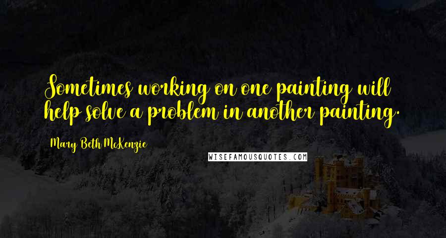 Mary Beth McKenzie Quotes: Sometimes working on one painting will help solve a problem in another painting.