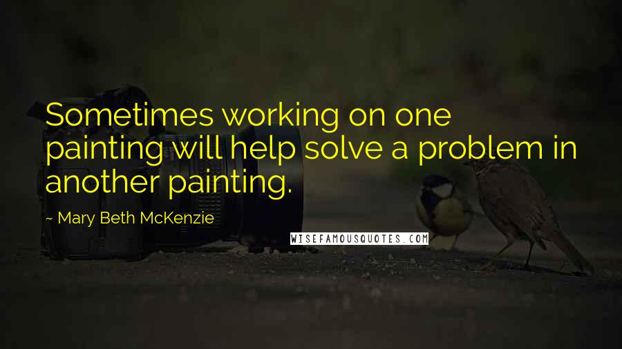 Mary Beth McKenzie Quotes: Sometimes working on one painting will help solve a problem in another painting.
