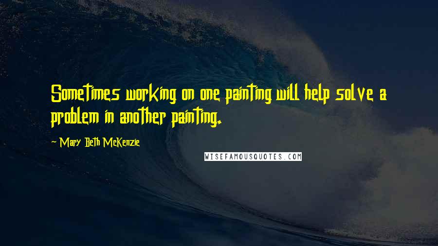 Mary Beth McKenzie Quotes: Sometimes working on one painting will help solve a problem in another painting.
