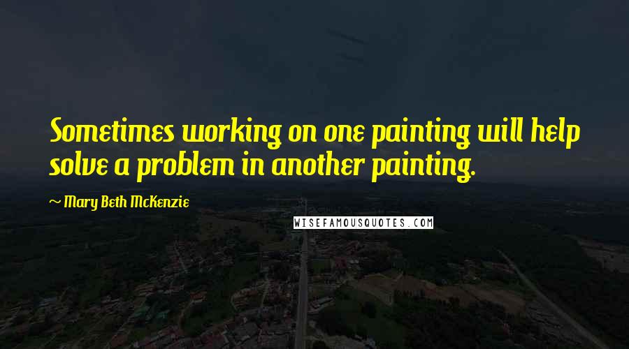 Mary Beth McKenzie Quotes: Sometimes working on one painting will help solve a problem in another painting.