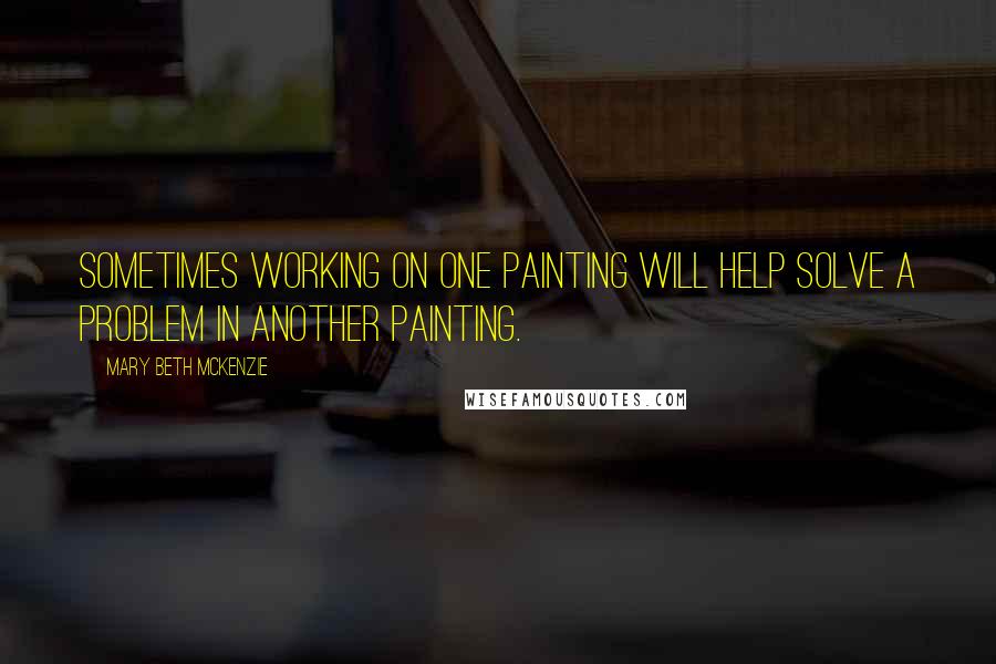 Mary Beth McKenzie Quotes: Sometimes working on one painting will help solve a problem in another painting.