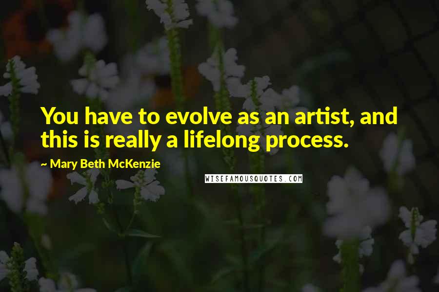 Mary Beth McKenzie Quotes: You have to evolve as an artist, and this is really a lifelong process.