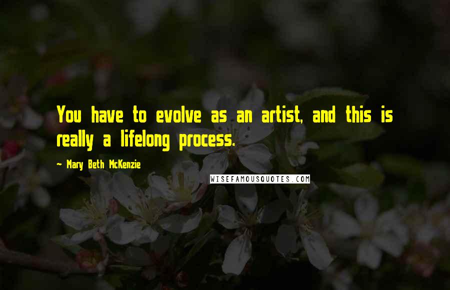 Mary Beth McKenzie Quotes: You have to evolve as an artist, and this is really a lifelong process.