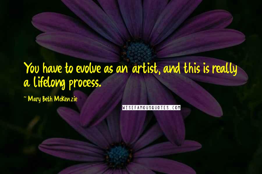 Mary Beth McKenzie Quotes: You have to evolve as an artist, and this is really a lifelong process.