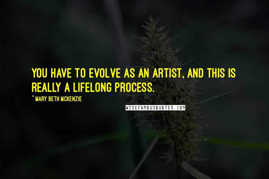 Mary Beth McKenzie Quotes: You have to evolve as an artist, and this is really a lifelong process.