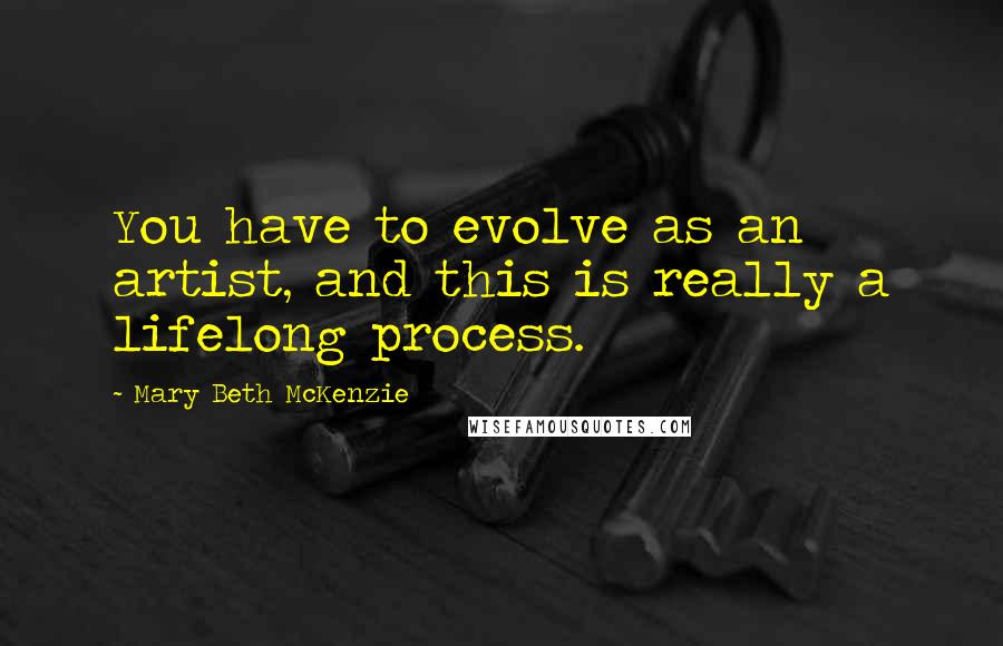 Mary Beth McKenzie Quotes: You have to evolve as an artist, and this is really a lifelong process.