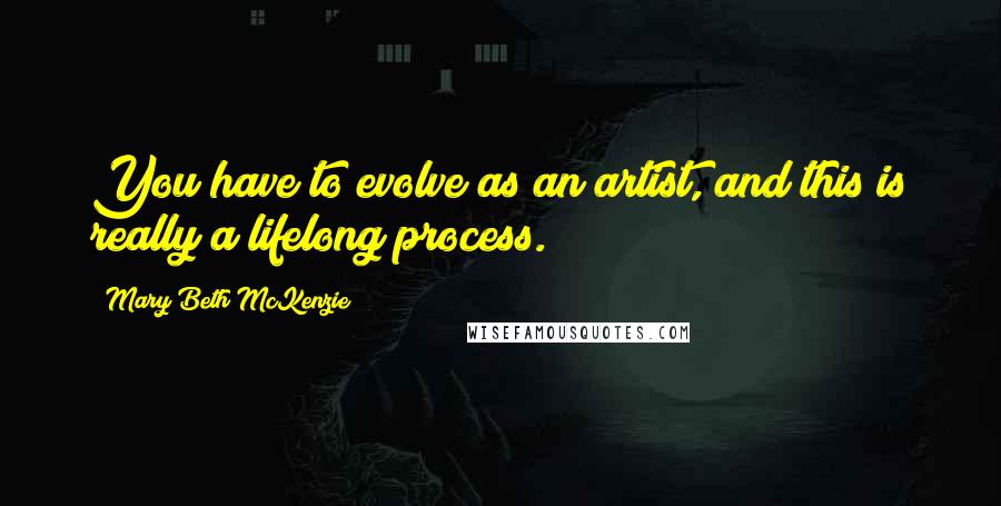 Mary Beth McKenzie Quotes: You have to evolve as an artist, and this is really a lifelong process.