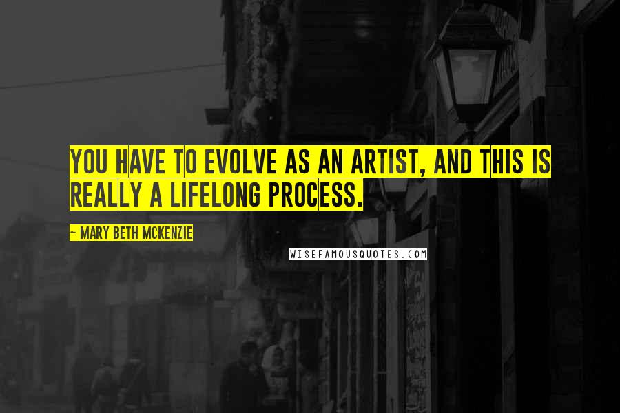 Mary Beth McKenzie Quotes: You have to evolve as an artist, and this is really a lifelong process.