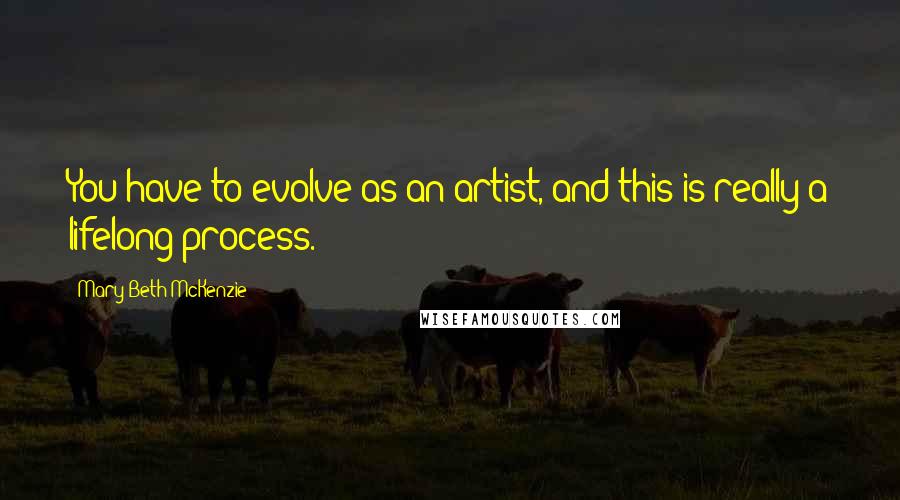 Mary Beth McKenzie Quotes: You have to evolve as an artist, and this is really a lifelong process.