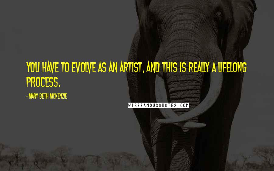 Mary Beth McKenzie Quotes: You have to evolve as an artist, and this is really a lifelong process.