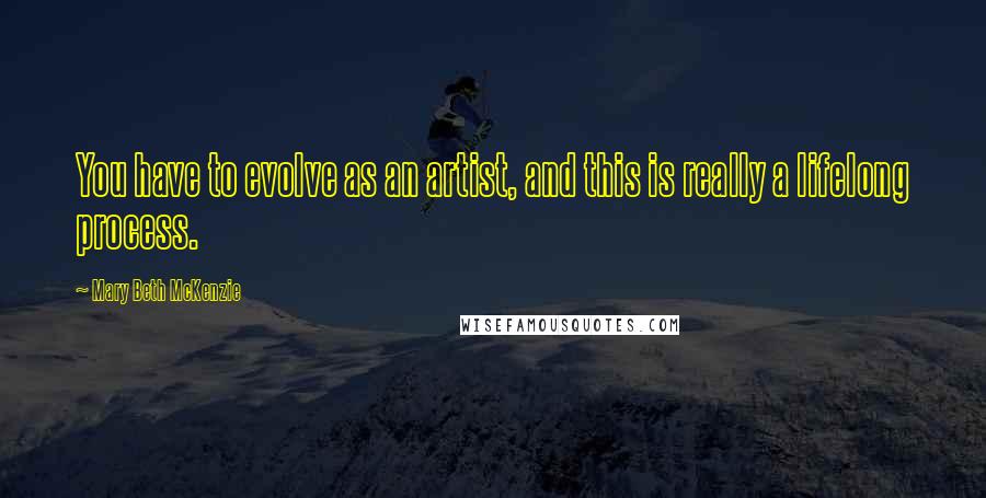 Mary Beth McKenzie Quotes: You have to evolve as an artist, and this is really a lifelong process.