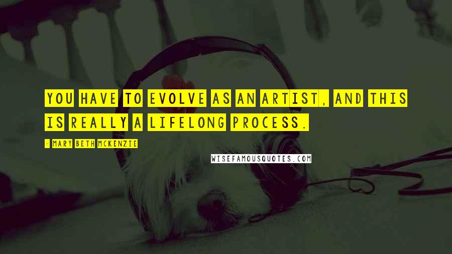 Mary Beth McKenzie Quotes: You have to evolve as an artist, and this is really a lifelong process.