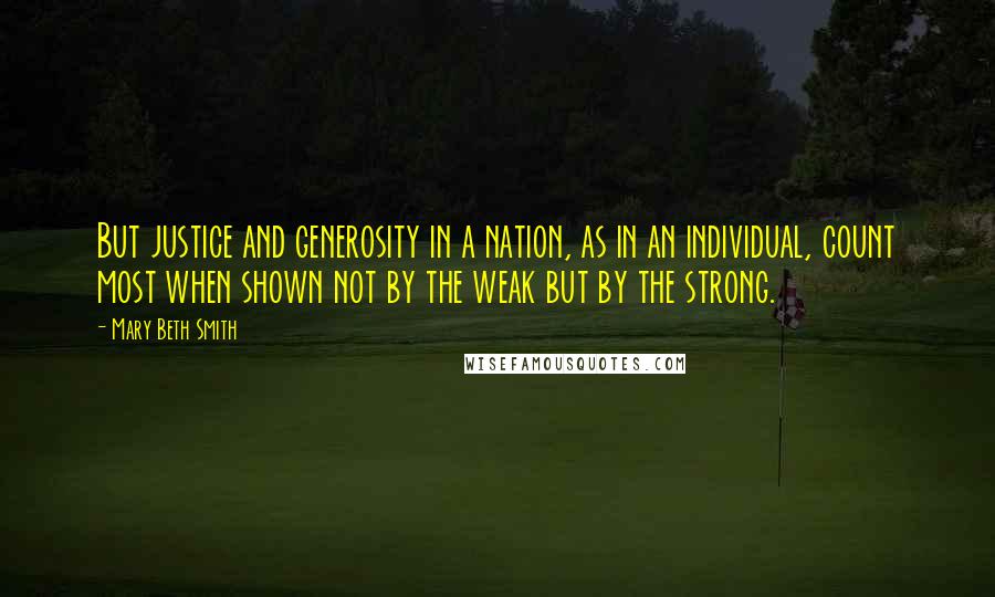 Mary Beth Smith Quotes: But justice and generosity in a nation, as in an individual, count most when shown not by the weak but by the strong.