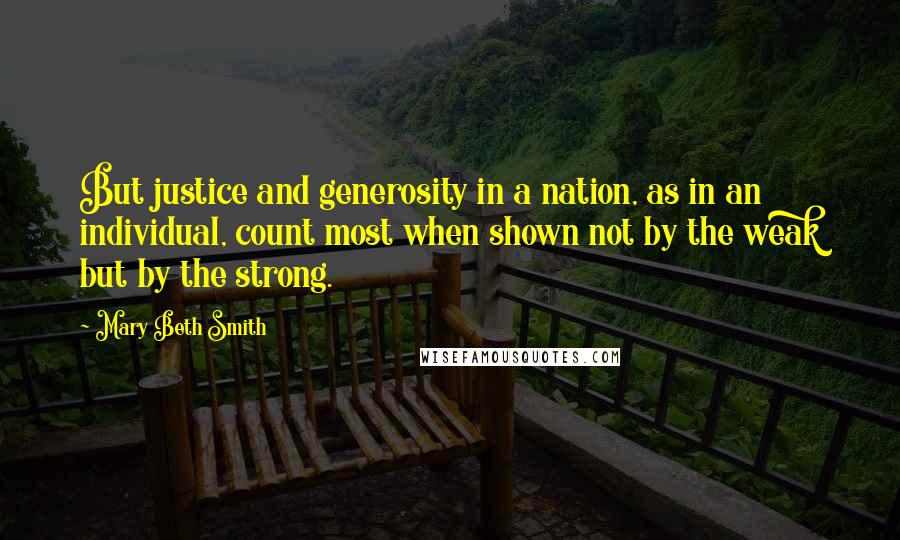 Mary Beth Smith Quotes: But justice and generosity in a nation, as in an individual, count most when shown not by the weak but by the strong.