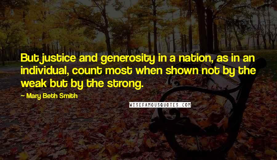 Mary Beth Smith Quotes: But justice and generosity in a nation, as in an individual, count most when shown not by the weak but by the strong.