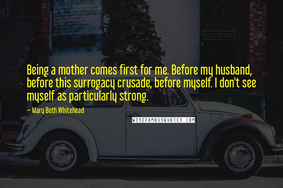 Mary Beth Whitehead Quotes: Being a mother comes first for me. Before my husband, before this surrogacy crusade, before myself. I don't see myself as particularly strong.